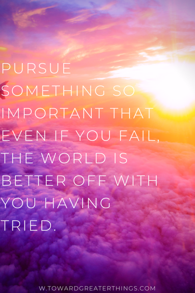 Pursue something so important that even if you fail, the world is better off with you having tried.